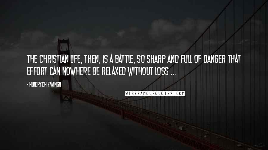 Huldrych Zwingli Quotes: The Christian life, then, is a battle, so sharp and full of danger that effort can nowhere be relaxed without loss ...