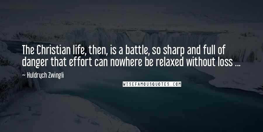 Huldrych Zwingli Quotes: The Christian life, then, is a battle, so sharp and full of danger that effort can nowhere be relaxed without loss ...