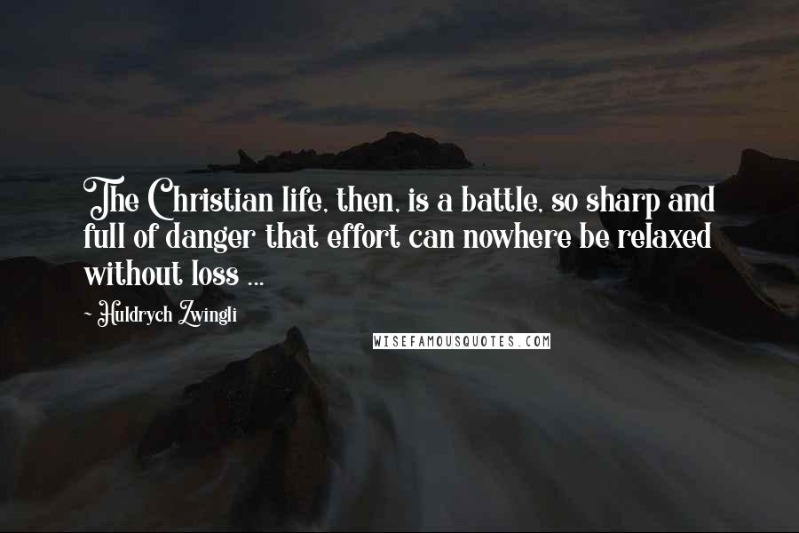 Huldrych Zwingli Quotes: The Christian life, then, is a battle, so sharp and full of danger that effort can nowhere be relaxed without loss ...