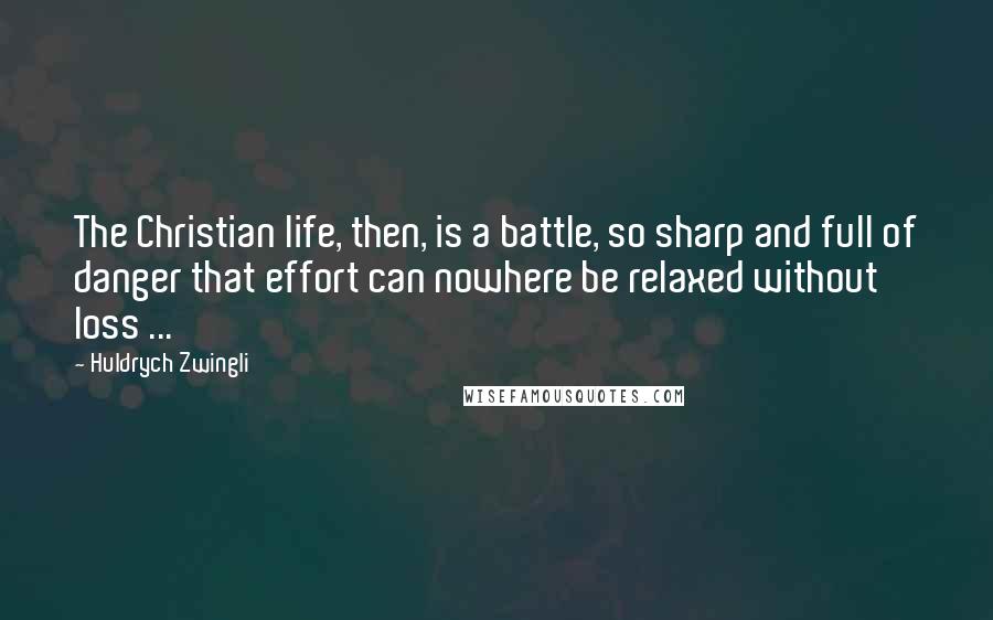 Huldrych Zwingli Quotes: The Christian life, then, is a battle, so sharp and full of danger that effort can nowhere be relaxed without loss ...