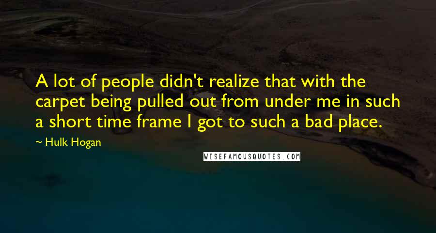 Hulk Hogan Quotes: A lot of people didn't realize that with the carpet being pulled out from under me in such a short time frame I got to such a bad place.