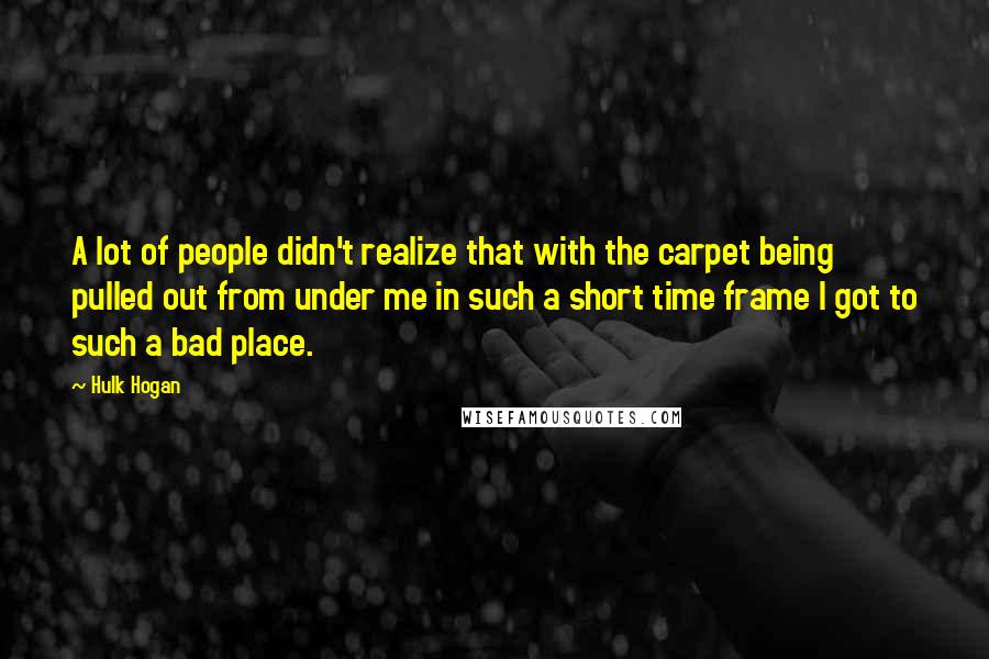 Hulk Hogan Quotes: A lot of people didn't realize that with the carpet being pulled out from under me in such a short time frame I got to such a bad place.