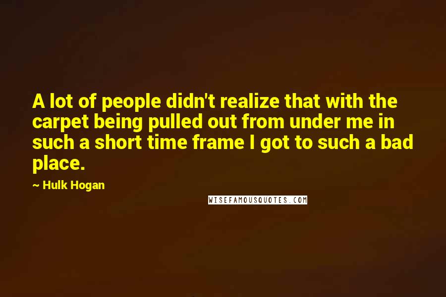 Hulk Hogan Quotes: A lot of people didn't realize that with the carpet being pulled out from under me in such a short time frame I got to such a bad place.