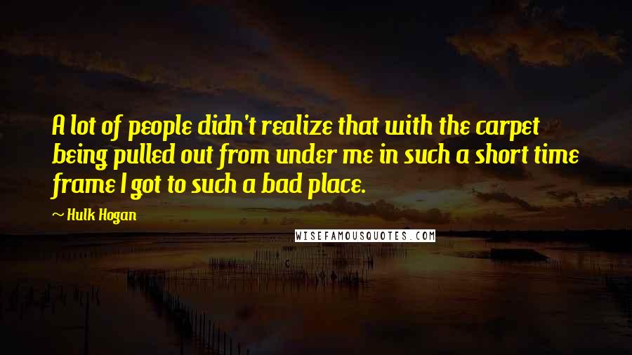 Hulk Hogan Quotes: A lot of people didn't realize that with the carpet being pulled out from under me in such a short time frame I got to such a bad place.