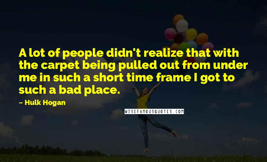 Hulk Hogan Quotes: A lot of people didn't realize that with the carpet being pulled out from under me in such a short time frame I got to such a bad place.