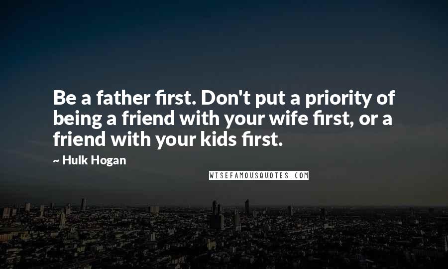 Hulk Hogan Quotes: Be a father first. Don't put a priority of being a friend with your wife first, or a friend with your kids first.