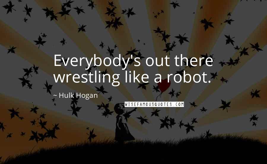 Hulk Hogan Quotes: Everybody's out there wrestling like a robot.