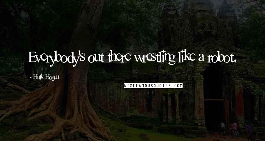 Hulk Hogan Quotes: Everybody's out there wrestling like a robot.