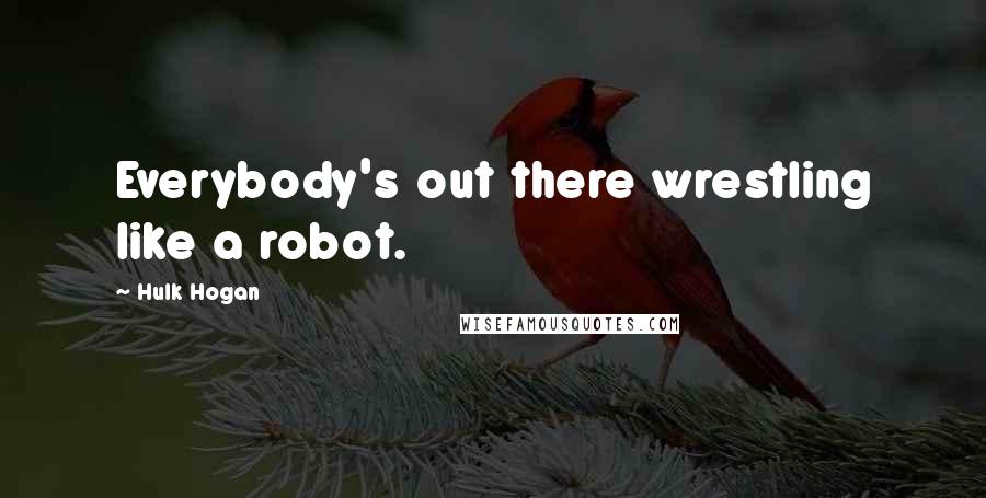 Hulk Hogan Quotes: Everybody's out there wrestling like a robot.