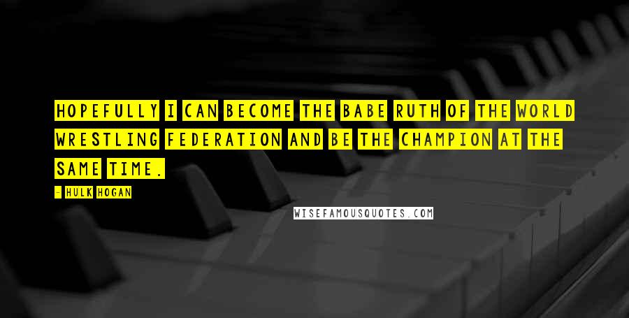 Hulk Hogan Quotes: Hopefully I can become the Babe Ruth of the World Wrestling Federation and be the champion at the same time.