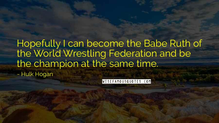 Hulk Hogan Quotes: Hopefully I can become the Babe Ruth of the World Wrestling Federation and be the champion at the same time.