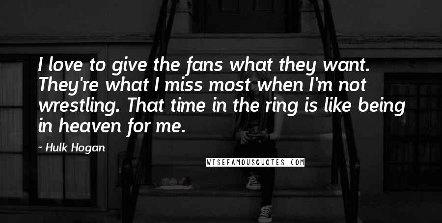 Hulk Hogan Quotes: I love to give the fans what they want. They're what I miss most when I'm not wrestling. That time in the ring is like being in heaven for me.