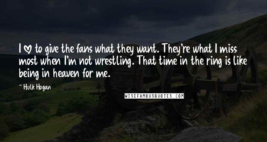 Hulk Hogan Quotes: I love to give the fans what they want. They're what I miss most when I'm not wrestling. That time in the ring is like being in heaven for me.