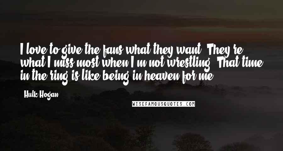 Hulk Hogan Quotes: I love to give the fans what they want. They're what I miss most when I'm not wrestling. That time in the ring is like being in heaven for me.