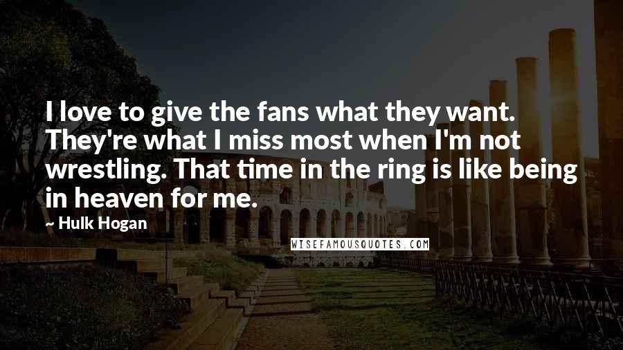 Hulk Hogan Quotes: I love to give the fans what they want. They're what I miss most when I'm not wrestling. That time in the ring is like being in heaven for me.