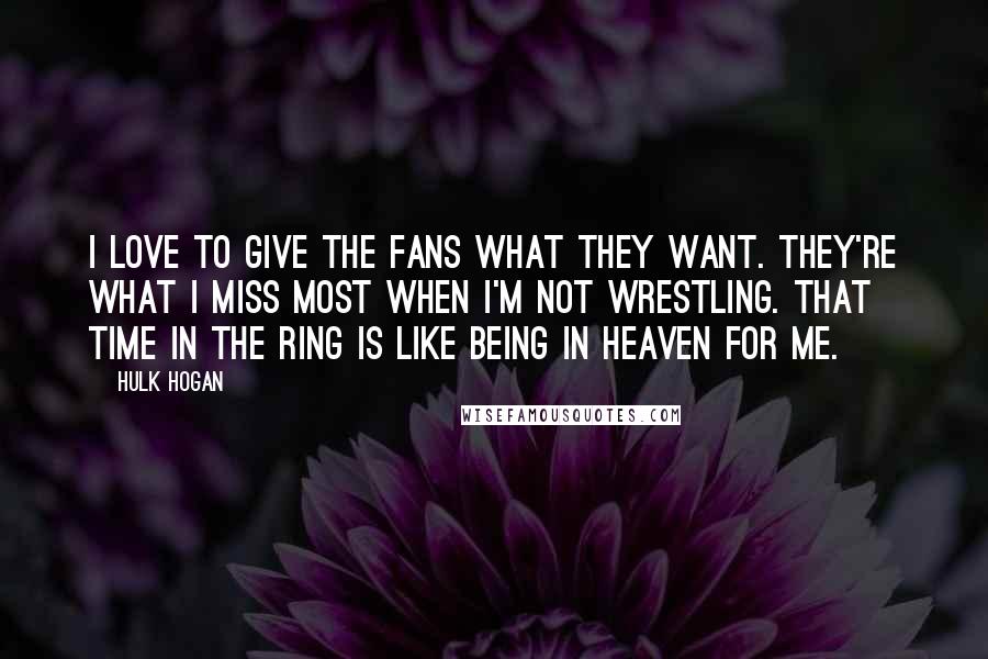 Hulk Hogan Quotes: I love to give the fans what they want. They're what I miss most when I'm not wrestling. That time in the ring is like being in heaven for me.