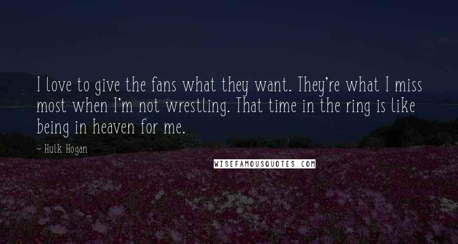 Hulk Hogan Quotes: I love to give the fans what they want. They're what I miss most when I'm not wrestling. That time in the ring is like being in heaven for me.