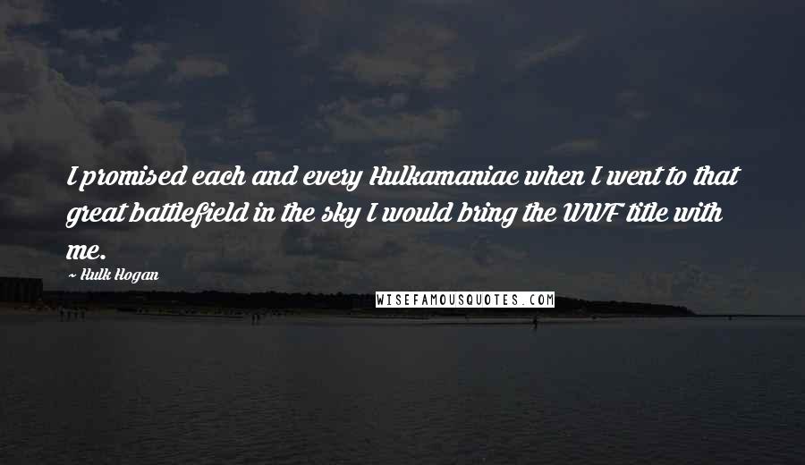 Hulk Hogan Quotes: I promised each and every Hulkamaniac when I went to that great battlefield in the sky I would bring the WWF title with me.