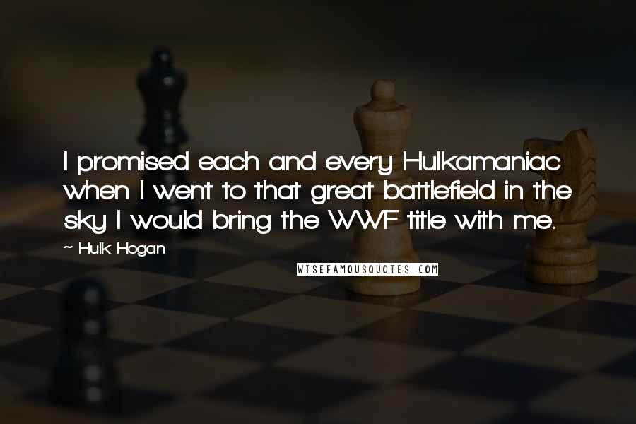 Hulk Hogan Quotes: I promised each and every Hulkamaniac when I went to that great battlefield in the sky I would bring the WWF title with me.