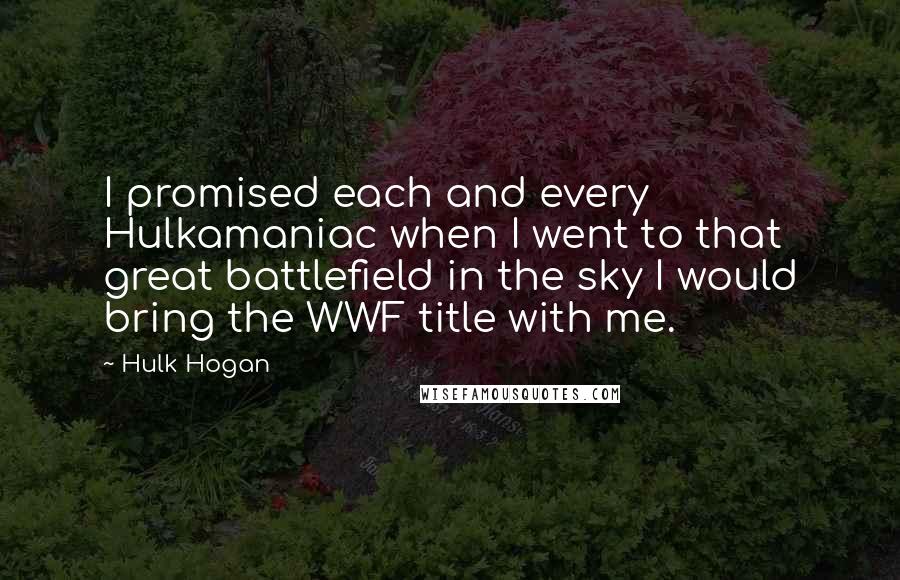 Hulk Hogan Quotes: I promised each and every Hulkamaniac when I went to that great battlefield in the sky I would bring the WWF title with me.