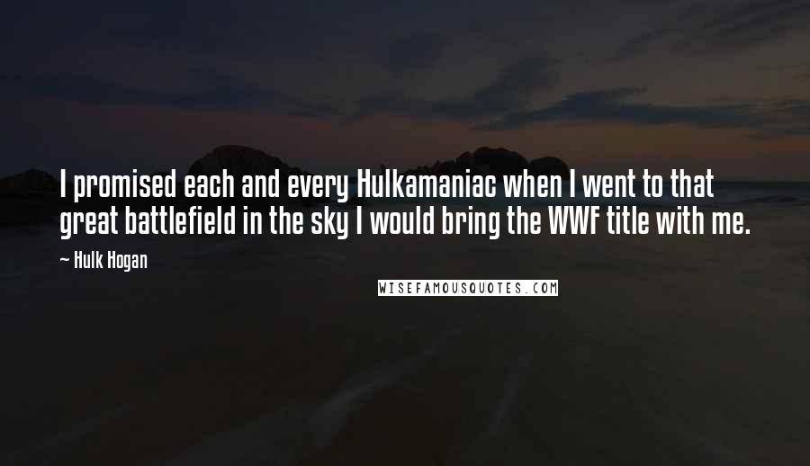 Hulk Hogan Quotes: I promised each and every Hulkamaniac when I went to that great battlefield in the sky I would bring the WWF title with me.