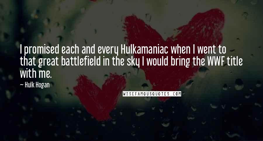 Hulk Hogan Quotes: I promised each and every Hulkamaniac when I went to that great battlefield in the sky I would bring the WWF title with me.