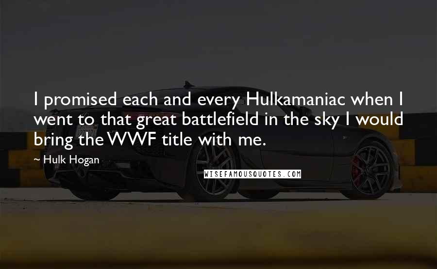 Hulk Hogan Quotes: I promised each and every Hulkamaniac when I went to that great battlefield in the sky I would bring the WWF title with me.