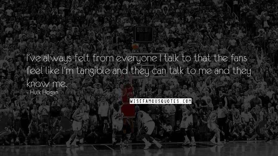 Hulk Hogan Quotes: I've always felt from everyone I talk to that the fans feel like I'm tangible and they can talk to me and they know me.