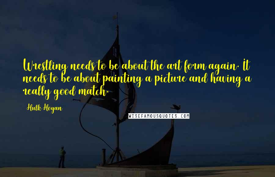 Hulk Hogan Quotes: Wrestling needs to be about the art form again. It needs to be about painting a picture and having a really good match.