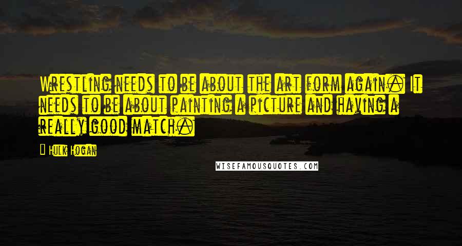 Hulk Hogan Quotes: Wrestling needs to be about the art form again. It needs to be about painting a picture and having a really good match.
