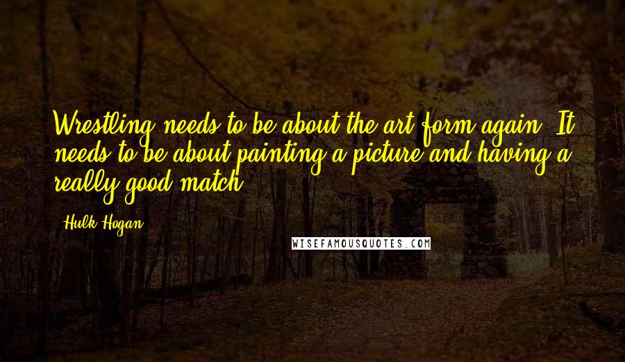 Hulk Hogan Quotes: Wrestling needs to be about the art form again. It needs to be about painting a picture and having a really good match.