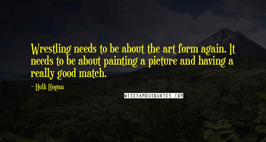 Hulk Hogan Quotes: Wrestling needs to be about the art form again. It needs to be about painting a picture and having a really good match.