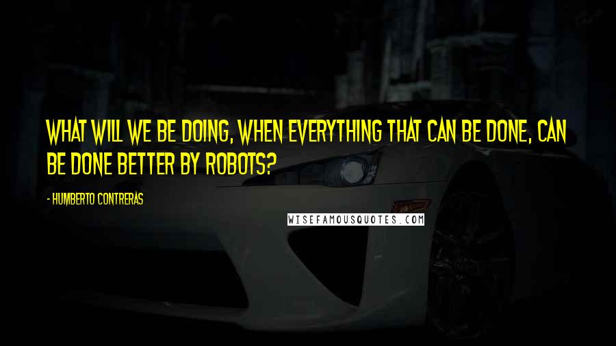 Humberto Contreras Quotes: What will we be doing, when everything that can be done, can be done better by robots?