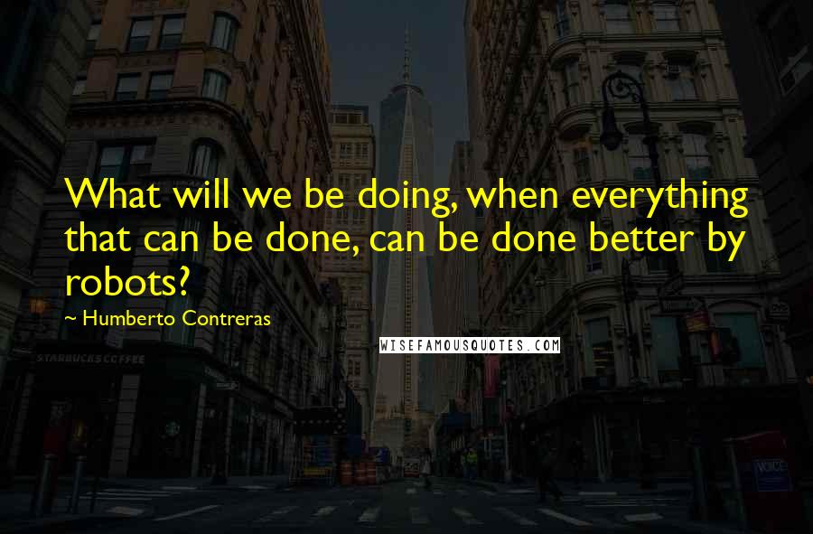 Humberto Contreras Quotes: What will we be doing, when everything that can be done, can be done better by robots?