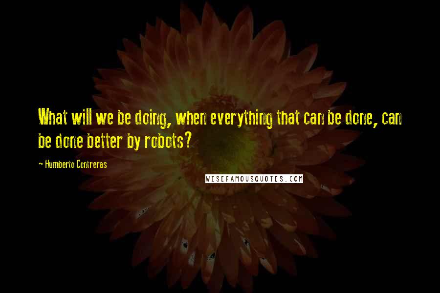 Humberto Contreras Quotes: What will we be doing, when everything that can be done, can be done better by robots?