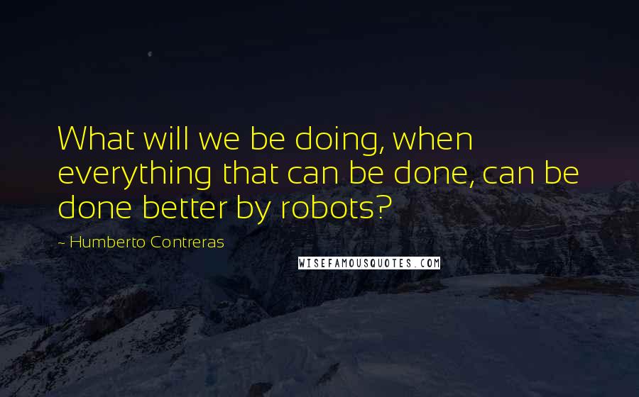 Humberto Contreras Quotes: What will we be doing, when everything that can be done, can be done better by robots?