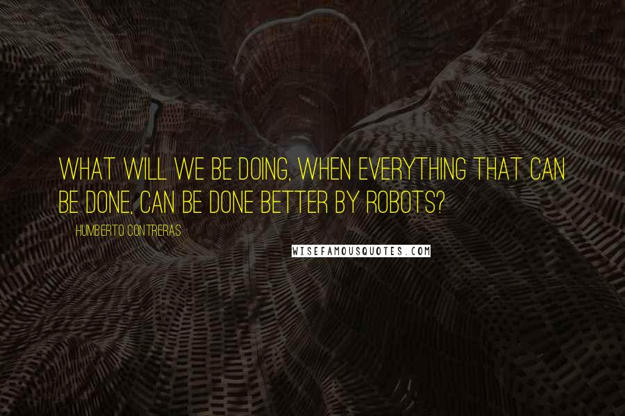 Humberto Contreras Quotes: What will we be doing, when everything that can be done, can be done better by robots?