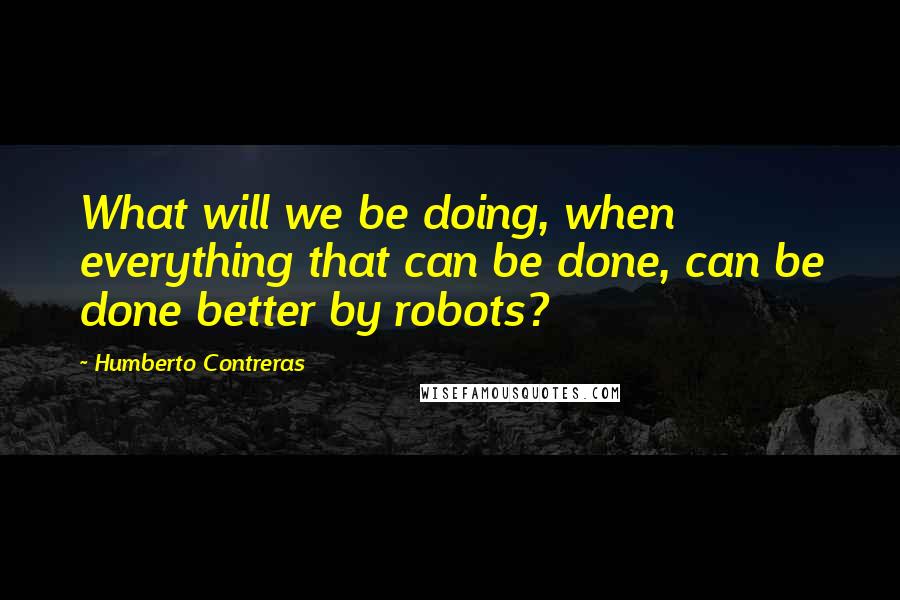 Humberto Contreras Quotes: What will we be doing, when everything that can be done, can be done better by robots?