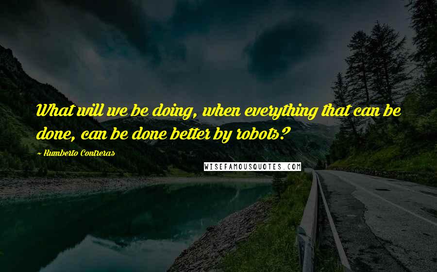 Humberto Contreras Quotes: What will we be doing, when everything that can be done, can be done better by robots?