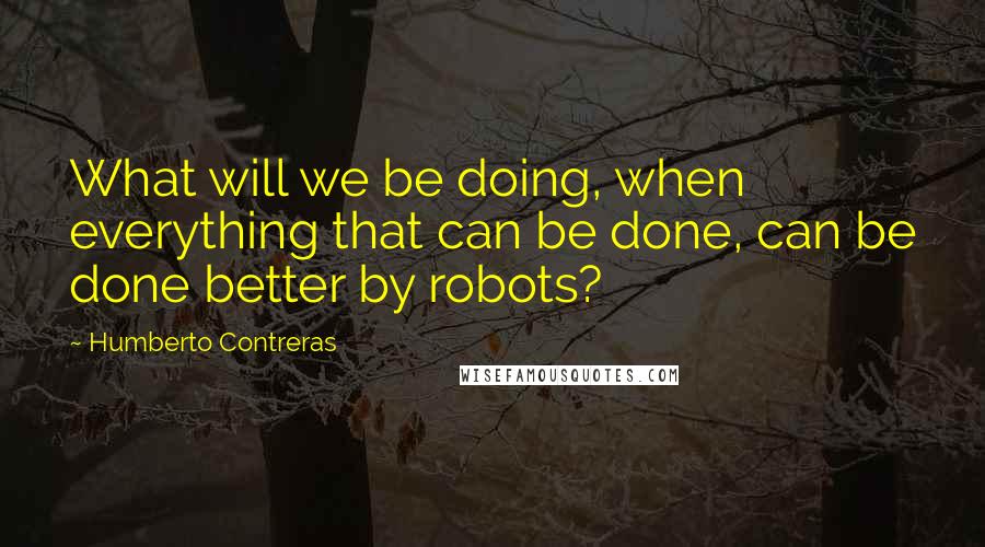 Humberto Contreras Quotes: What will we be doing, when everything that can be done, can be done better by robots?