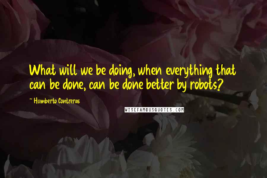 Humberto Contreras Quotes: What will we be doing, when everything that can be done, can be done better by robots?