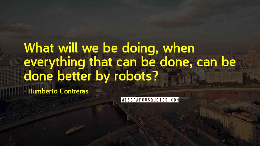 Humberto Contreras Quotes: What will we be doing, when everything that can be done, can be done better by robots?