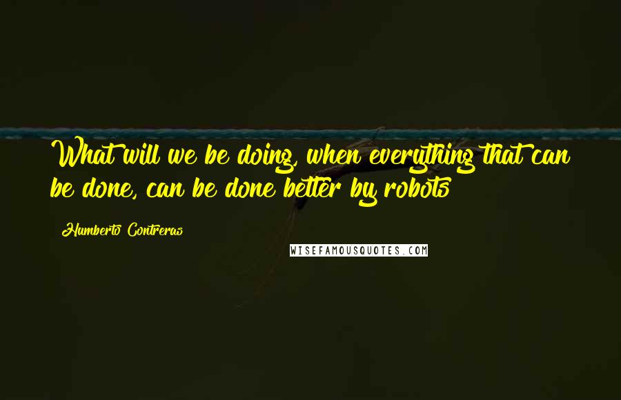 Humberto Contreras Quotes: What will we be doing, when everything that can be done, can be done better by robots?