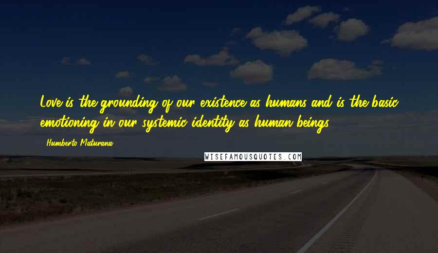 Humberto Maturana Quotes: Love is the grounding of our existence as humans and is the basic emotioning in our systemic identity as human beings.