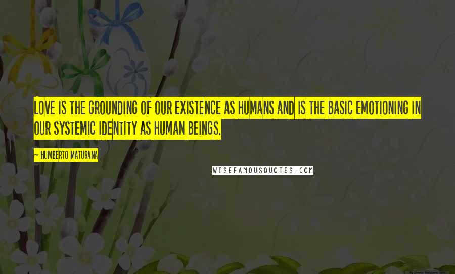 Humberto Maturana Quotes: Love is the grounding of our existence as humans and is the basic emotioning in our systemic identity as human beings.