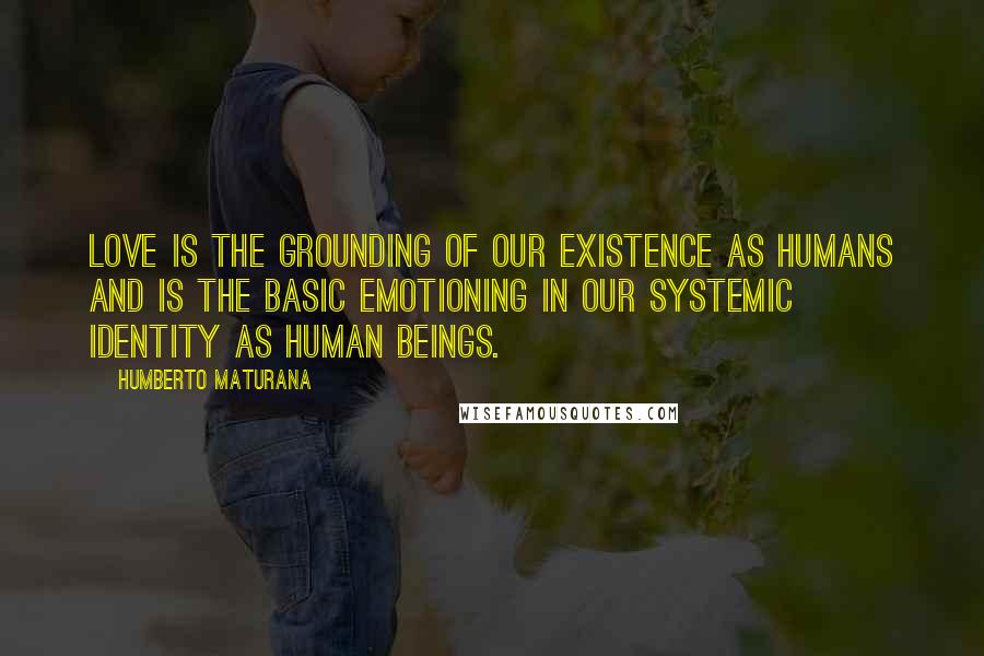 Humberto Maturana Quotes: Love is the grounding of our existence as humans and is the basic emotioning in our systemic identity as human beings.