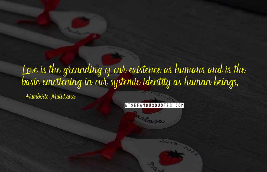 Humberto Maturana Quotes: Love is the grounding of our existence as humans and is the basic emotioning in our systemic identity as human beings.