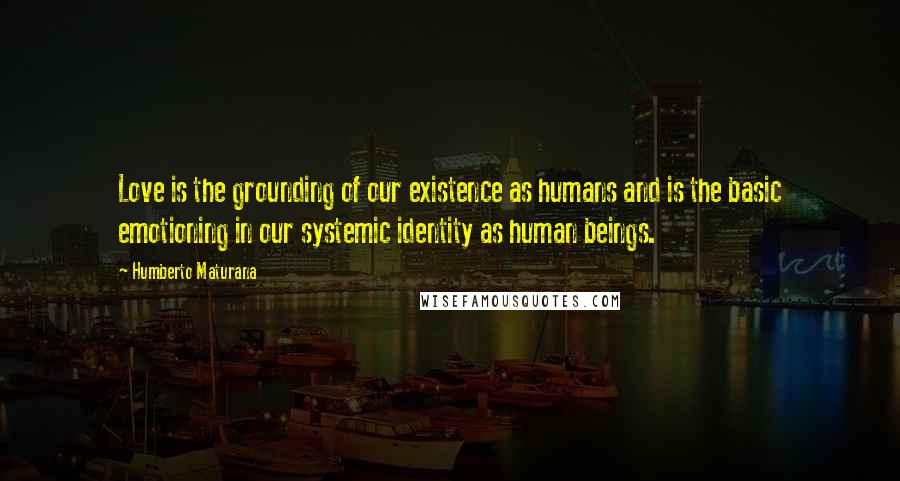 Humberto Maturana Quotes: Love is the grounding of our existence as humans and is the basic emotioning in our systemic identity as human beings.