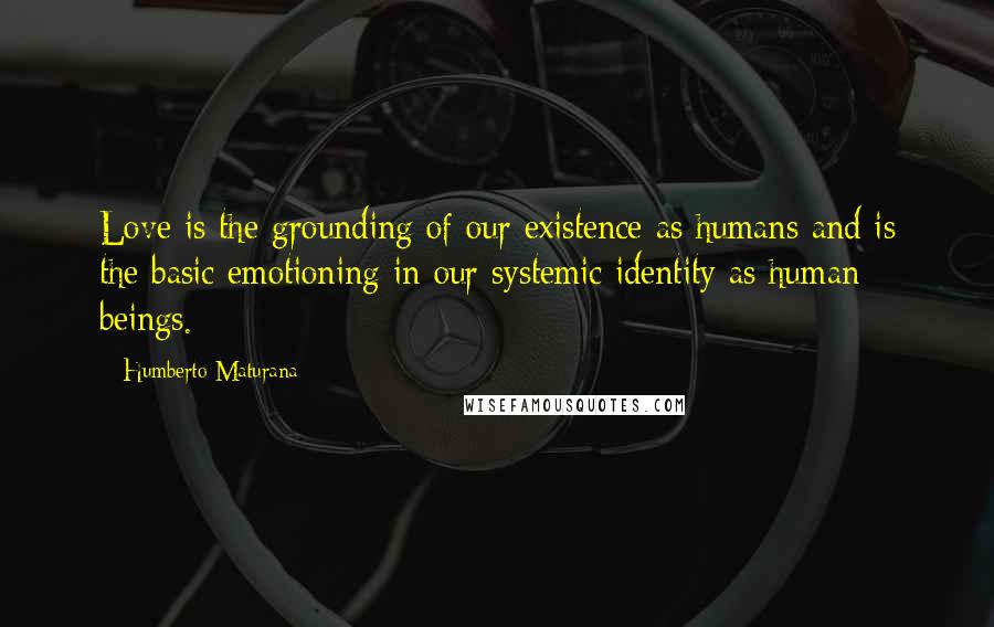 Humberto Maturana Quotes: Love is the grounding of our existence as humans and is the basic emotioning in our systemic identity as human beings.