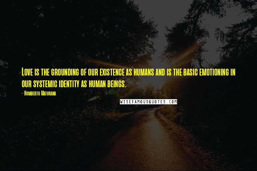 Humberto Maturana Quotes: Love is the grounding of our existence as humans and is the basic emotioning in our systemic identity as human beings.